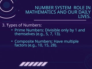 NUMBER SYSTEM ROLE IN
MATHEMATICS AND OUR DAILY
LIVES.
• Prime Numbers: Divisible only by 1 and
themselves (e.g., 5, 7, 13).
• Composite Numbers: Have multiple
factors (e.g., 10, 15, 28).
3. Types of Numbers:
 