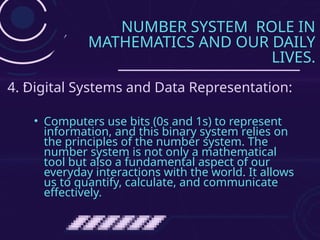 NUMBER SYSTEM ROLE IN
MATHEMATICS AND OUR DAILY
LIVES.
• Computers use bits (0s and 1s) to represent
information, and this binary system relies on
the principles of the number system. The
number system is not only a mathematical
tool but also a fundamental aspect of our
everyday interactions with the world. It allows
us to quantify, calculate, and communicate
effectively.
4. Digital Systems and Data Representation:
 