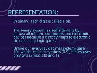 REPRESENTATION:
In binary, each digit is called a bit.
The binary system is used internally by
almost all modern computers and electronic
devices because it directly maps to electronic
circuits using logic gates.
Unlike our everyday decimal system (base
10), which uses ten symbols (0-9), binary uses
only two symbols (0 and 1).
 