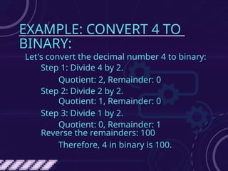 EXAMPLE: CONVERT 4 TO
BINARY:
Let's convert the decimal number 4 to binary:
Step 1: Divide 4 by 2.
Quotient: 2, Remainder: 0
Step 2: Divide 2 by 2.
Quotient: 1, Remainder: 0
Step 3: Divide 1 by 2.
Quotient: 0, Remainder: 1
Reverse the remainders: 100
Therefore, 4 in binary is 100.
 