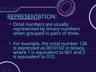 REPRESENTATION:
• Octal numbers are usually
represented by binary numbers
when grouped in pairs of three.
• For example, the octal number 128
is expressed as 0010102 in binary,
where 1 is equivalent to 001 and 2
is equivalent to 010.
 