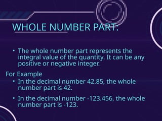 WHOLE NUMBER PART:
• The whole number part represents the
integral value of the quantity. It can be any
positive or negative integer.
For Example
• In the decimal number 42.85, the whole
number part is 42.
• In the decimal number -123.456, the whole
number part is -123.
 