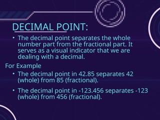 DECIMAL POINT:
• The decimal point separates the whole
number part from the fractional part. It
serves as a visual indicator that we are
dealing with a decimal.
For Example
• The decimal point in 42.85 separates 42
(whole) from 85 (fractional).
• The decimal point in -123.456 separates -123
(whole) from 456 (fractional).
 
