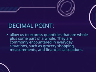 DECIMAL POINT:
• allow us to express quantities that are whole
plus some part of a whole. They are
commonly encountered in everyday
situations, such as grocery shopping,
measurements, and financial calculations.
 