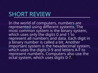 SHORT REVIEW
In the world of computers, numbers are
represented using different systems. The
most common system is the binary system,
which uses only the digits 0 and 1 to
represent all numbers and data. Each digit in
a binary number is called a bit. Another
important system is the hexadecimal system,
which uses the digits 0-9 and letters A-F to
represent numbers. Computers also use the
octal system, which uses digits 0-7.
 