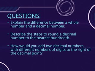 QUESTIONS:
• Explain the difference between a whole
number and a decimal number.
• Describe the steps to round a decimal
number to the nearest hundredth.
• How would you add two decimal numbers
with different numbers of digits to the right of
the decimal point?
 