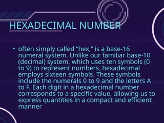 HEXADECIMAL NUMBER
• often simply called “hex,” is a base-16
numeral system. Unlike our familiar base-10
(decimal) system, which uses ten symbols (0
to 9) to represent numbers, hexadecimal
employs sixteen symbols. These symbols
include the numerals 0 to 9 and the letters A
to F. Each digit in a hexadecimal number
corresponds to a specific value, allowing us to
express quantities in a compact and efficient
manner
 