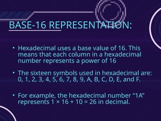 BASE-16 REPRESENTATION:
• Hexadecimal uses a base value of 16. This
means that each column in a hexadecimal
number represents a power of 16
• The sixteen symbols used in hexadecimal are:
0, 1, 2, 3, 4, 5, 6, 7, 8, 9, A, B, C, D, E, and F.
• For example, the hexadecimal number “1A”
represents 1 × 16 + 10 = 26 in decimal.
 
