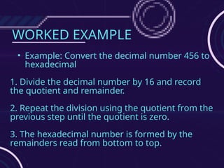 WORKED EXAMPLE
• Example: Convert the decimal number 456 to
hexadecimal
1. Divide the decimal number by 16 and record
the quotient and remainder.
2. Repeat the division using the quotient from the
previous step until the quotient is zero.
3. The hexadecimal number is formed by the
remainders read from bottom to top.
 