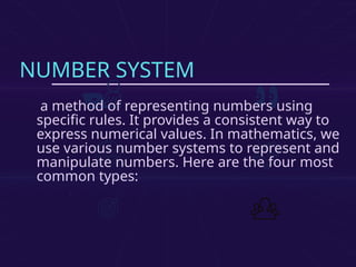 NUMBER SYSTEM
a method of representing numbers using
specific rules. It provides a consistent way to
express numerical values. In mathematics, we
use various number systems to represent and
manipulate numbers. Here are the four most
common types:
 
