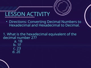 LESSON ACTIVITY
• Directions: Converting Decimal Numbers to
Hexadecimal and Hexadecimal to Decimal.
1. What is the hexadecimal equivalent of the
decimal number 27?
a. 1B
b. 1F
c. 23
d. 2E
 