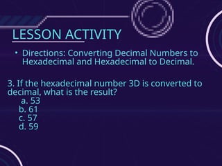 LESSON ACTIVITY
• Directions: Converting Decimal Numbers to
Hexadecimal and Hexadecimal to Decimal.
3. If the hexadecimal number 3D is converted to
decimal, what is the result?
a. 53
b. 61
c. 57
d. 59
 