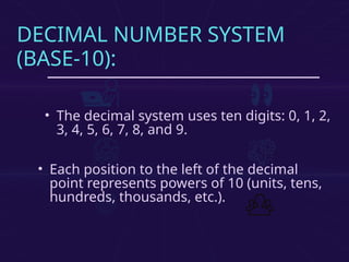 DECIMAL NUMBER SYSTEM
(BASE-10):
• The decimal system uses ten digits: 0, 1, 2,
3, 4, 5, 6, 7, 8, and 9.
• Each position to the left of the decimal
point represents powers of 10 (units, tens,
hundreds, thousands, etc.).
 