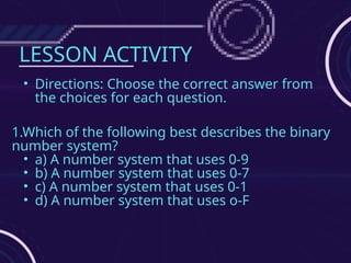LESSON ACTIVITY
• Directions: Choose the correct answer from
the choices for each question.
1.Which of the following best describes the binary
number system?
• a) A number system that uses 0-9
• b) A number system that uses 0-7
• c) A number system that uses 0-1
• d) A number system that uses o-F
 
