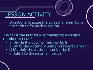 LESSON ACTIVITY
• Directions: Choose the correct answer from
the choices for each question.
2.What is the first step in converting a decimal
number to octal?
• a) Divide the decimal number by 8
• b) Write the decimal number in reverse order
• c) Multiply the decimal number by 8
• d) Add 8 to the decimal number
 