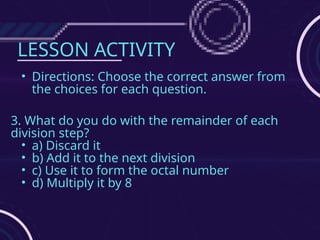 LESSON ACTIVITY
• Directions: Choose the correct answer from
the choices for each question.
3. What do you do with the remainder of each
division step?
• a) Discard it
• b) Add it to the next division
• c) Use it to form the octal number
• d) Multiply it by 8
 