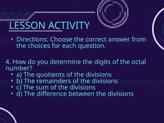LESSON ACTIVITY
• Directions: Choose the correct answer from
the choices for each question.
4. How do you determine the digits of the octal
number?
• a) The quotients of the divisions
• b) The remainders of the divisions
• c) The sum of the divisions
• d) The difference between the divisions
 