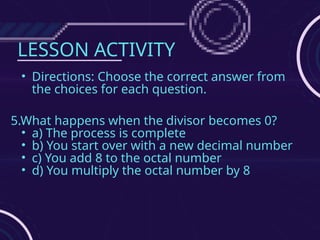 LESSON ACTIVITY
• Directions: Choose the correct answer from
the choices for each question.
5.What happens when the divisor becomes 0?
• a) The process is complete
• b) You start over with a new decimal number
• c) You add 8 to the octal number
• d) You multiply the octal number by 8
 