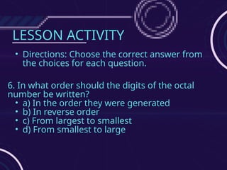LESSON ACTIVITY
• Directions: Choose the correct answer from
the choices for each question.
6. In what order should the digits of the octal
number be written?
• a) In the order they were generated
• b) In reverse order
• c) From largest to smallest
• d) From smallest to large
 