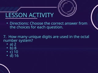 LESSON ACTIVITY
• Directions: Choose the correct answer from
the choices for each question.
7. How many unique digits are used in the octal
number system?
• a) 2
• b) 8
• c) 10
• d) 16
 