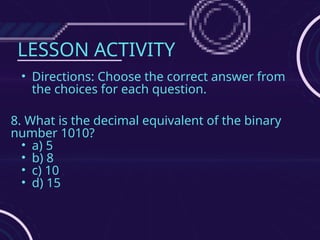 LESSON ACTIVITY
• Directions: Choose the correct answer from
the choices for each question.
8. What is the decimal equivalent of the binary
number 1010?
• a) 5
• b) 8
• c) 10
• d) 15
 