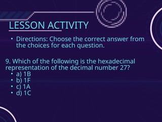 LESSON ACTIVITY
• Directions: Choose the correct answer from
the choices for each question.
9. Which of the following is the hexadecimal
representation of the decimal number 27?
• a) 1B
• b) 1F
• c) 1A
• d) 1C
 