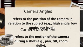 Camera Angles
refers to the position of the camera in
relation to the subject (e.g., high angle, low
angle, eye level).
refers to the motion of the camera
during a shot (e.g., pan, tilt, zoom,
dolly).
Camera Movement
 