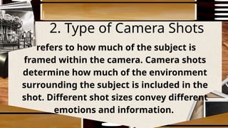 2. Type of Camera Shots
refers to how much of the subject is
framed within the camera. Camera shots
determine how much of the environment
surrounding the subject is included in the
shot. Different shot sizes convey different
emotions and information.
 