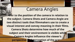 Camera Angles
refer to the position of the camera in relation to
the subject. Camera Shots and Camera Angle are
two distinct tools that filmmakers use to create a
visual interest and convey meaning in their films.
Camera Shots determine how much of the
subject and their environment is visible while
Camera Angles influence the viewer’s
perspective and perception of the scene.
 