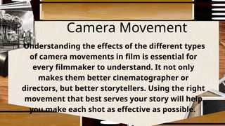 Camera Movement
Understanding the effects of the different types
of camera movements in film is essential for
every filmmaker to understand. It not only
makes them better cinematographer or
directors, but better storytellers. Using the right
movement that best serves your story will help
you make each shot as effective as possible.
 