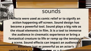 sounds
effects were used as comic relief or to signify an
action happening off screen. Sound design has
become a powerful tool. Sound plays a big role as
the visual elements in film. It is a tool to immerse
the audience in cinematic experience or bring a
fantastical creature to life or ramp up the tension in
a scene. Sound effects can impact an audience's
emotions just as powerful as an actor’s
 