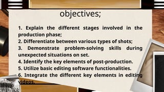 objectives;
1. Explain the different stages involved in the
production phase;
2. Differentiate between various types of shots;
3. Demonstrate problem-solving skills during
unexpected situations on set.
4. Identify the key elements of post-production.
5. Utilize basic editing software functionalities.
6. Integrate the different key elements in editing
videos.
 
