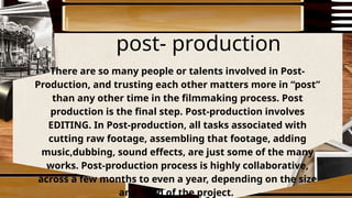 post- production
There are so many people or talents involved in Post-
Production, and trusting each other matters more in “post”
than any other time in the filmmaking process. Post
production is the final step. Post-production involves
EDITING. In Post-production, all tasks associated with
cutting raw footage, assembling that footage, adding
music,dubbing, sound effects, are just some of the many
works. Post-production process is highly collaborative,
across a few months to even a year, depending on the size
and need of the project.
 