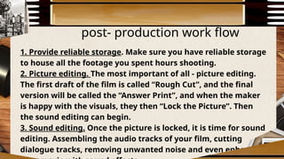 post- production work flow
1. Provide reliable storage. Make sure you have reliable storage
to house all the footage you spent hours shooting.
2. Picture editing. The most important of all - picture editing.
The first draft of the film is called “Rough Cut”, and the final
version will be called the “Answer Print”, and when the maker
is happy with the visuals, they then “Lock the Picture”. Then
the sound editing can begin.
3. Sound editing. Once the picture is locked, it is time for sound
editing. Assembling the audio tracks of your film, cutting
dialogue tracks, removing unwanted noise and even enhancing
 