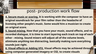 post- production work flow
4. Secure music or scoring. It is working with the composer to have an
original soundtrack for your film rather than the headache of
licensing other people’s music. Some would hire a musician to create
an original score.
5. Sound mixing. Now that you have your music, sound effects, and re-
recorded dialogue, it is time to start layering each track on top of each
other - mixing. Sound mixers will adjust all of the volume levels,
eliminate anything too distracting, basically making sure everything
sounds just right.
6. Visual effects or Adding VFX. Visual effects may be achieved through
using computer-generated imagery or CGI, to create visuals
 