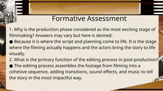 Formative Assessment
1. Why is the production phase considered as the most exciting stage of
filmmaking? Answers may vary but here is desired:
● Because it is where the script and planning come to life. It is the stage
where the filming actually happens and the actors bring the story to life
visually.
2. What is the primary function of the editing process in post-production?
The editing process assembles the footage from filming into a
●
cohesive sequence, adding transitions, sound effects, and music to tell
the story in the most impactful way.
 