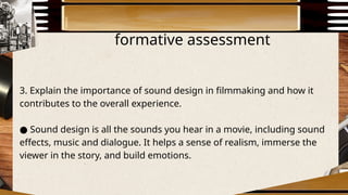 formative assessment
3. Explain the importance of sound design in filmmaking and how it
contributes to the overall experience.
● Sound design is all the sounds you hear in a movie, including sound
effects, music and dialogue. It helps a sense of realism, immerse the
viewer in the story, and build emotions.
 