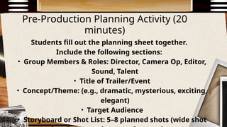 Pre-Production Planning Activity (20
minutes)
Students fill out the planning sheet together.
Include the following sections:
• Group Members & Roles: Director, Camera Op, Editor,
Sound, Talent
• Title of Trailer/Event
• Concept/Theme: (e.g., dramatic, mysterious, exciting,
elegant)
• Target Audience
• Storyboard or Shot List: 5–8 planned shots (wide shot
 