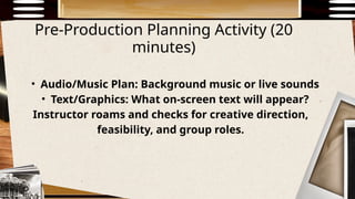 Pre-Production Planning Activity (20
minutes)
• Audio/Music Plan: Background music or live sounds
• Text/Graphics: What on-screen text will appear?
Instructor roams and checks for creative direction,
feasibility, and group roles.
 