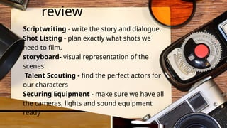 review
Scriptwriting - write the story and dialogue.
Shot Listing - plan exactly what shots we
need to film.
storyboard- visual representation of the
scenes
Talent Scouting - find the perfect actors for
our characters
Securing Equipment - make sure we have all
the cameras, lights and sound equipment
ready
 