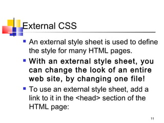 External CSS
 An external style sheet is used to define
the style for many HTML pages.
 With an external style sheet, you
can change the look of an entire
web site, by changing one file!
 To use an external style sheet, add a
link to it in the <head> section of the
HTML page:
11
 