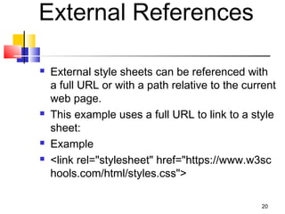 External References
 External style sheets can be referenced with
a full URL or with a path relative to the current
web page.
 This example uses a full URL to link to a style
sheet:
 Example
 <link rel="stylesheet" href="https://www.w3sc
hools.com/html/styles.css">
20
 