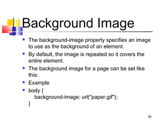 Background Image
 The background-image property specifies an image
to use as the background of an element.
 By default, the image is repeated so it covers the
entire element.
 The background image for a page can be set like
this:
 Example
 body {
    background-image: url("paper.gif");
}
26
 