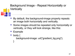 Background Image - Repeat Horizontally or
Vertically
 By default, the background-image property repeats
an image both horizontally and vertically.
 Some images should be repeated only horizontally or
vertically, or they will look strange, like this:
 Example
 body {
    background-image: url("gradient_bg.png");
}
27
 