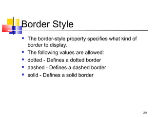 Border Style
 The border-style property specifies what kind of
border to display.
 The following values are allowed:
 dotted - Defines a dotted border
 dashed - Defines a dashed border
 solid - Defines a solid border
29
 