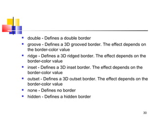  double - Defines a double border
 groove - Defines a 3D grooved border. The effect depends on
the border-color value
 ridge - Defines a 3D ridged border. The effect depends on the
border-color value
 inset - Defines a 3D inset border. The effect depends on the
border-color value
 outset - Defines a 3D outset border. The effect depends on the
border-color value
 none - Defines no border
 hidden - Defines a hidden border
30
 
