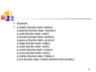  Example
 p.dotted {border-style: dotted;}
p.dashed {border-style: dashed;}
p.solid {border-style: solid;}
p.double {border-style: double;}
p.groove {border-style: groove;}
p.ridge {border-style: ridge;}
p.inset {border-style: inset;}
p.outset {border-style: outset;}
p.none {border-style: none;}
p.hidden {border-style: hidden;}
p.mix {border-style: dotted dashed solid double;}
31
 