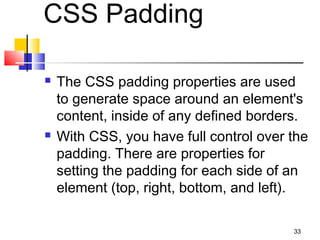 CSS Padding
 The CSS padding properties are used
to generate space around an element's
content, inside of any defined borders.
 With CSS, you have full control over the
padding. There are properties for
setting the padding for each side of an
element (top, right, bottom, and left).
33
 