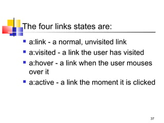 The four links states are:
 a:link - a normal, unvisited link
 a:visited - a link the user has visited
 a:hover - a link when the user mouses
over it
 a:active - a link the moment it is clicked
37
 