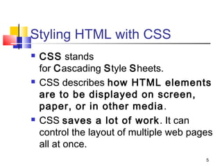 Styling HTML with CSS
 CSS stands
for Cascading Style Sheets.
 CSS describes how HTML elements
are to be displayed on screen,
paper, or in other media.
 CSS saves a lot of work. It can
control the layout of multiple web pages
all at once.
5
 